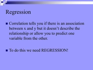 Regression
 Correlation tells you if there is an association
between x and y but it doesn’t describe the
relationship or allow you to predict one
variable from the other.
 To do this we need REGRESSION!
 