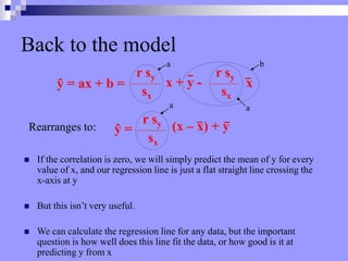 Back to the model
 If the correlation is zero, we will simply predict the mean of y for every
value of x, and our regression line is just a flat straight line crossing the
x-axis at y
 But this isn’t very useful.
 We can calculate the regression line for any data, but the important
question is how well does this line fit the data, or how good is it at
predicting y from x
ŷ = ax + b =
r sy
sx
r sy
sx
x + y - x
r sy
sx
ŷ = (x – x) + y
Rearranges to:
a b
a a
 