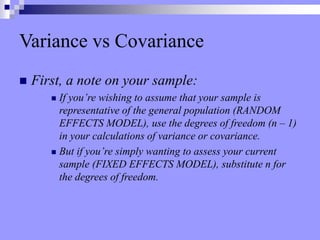 Variance vs Covariance
 First, a note on your sample:
 If you’re wishing to assume that your sample is
representative of the general population (RANDOM
EFFECTS MODEL), use the degrees of freedom (n – 1)
in your calculations of variance or covariance.
 But if you’re simply wanting to assess your current
sample (FIXED EFFECTS MODEL), substitute n for
the degrees of freedom.
 