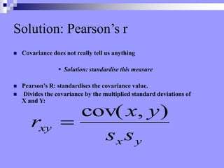 Solution: Pearson’s r
 Covariance does not really tell us anything
 Solution: standardise this measure
 Pearson’s R: standardises the covariance value.
 Divides the covariance by the multiplied standard deviations of
X and Y:
y
x
xy
s
s
y
x
r
)
,
cov(

 
