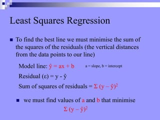 Least Squares Regression
 To find the best line we must minimise the sum of
the squares of the residuals (the vertical distances
from the data points to our line)
Residual (ε) = y - ŷ
Sum of squares of residuals = Σ (y – ŷ)2
Model line: ŷ = ax + b
 we must find values of a and b that minimise
Σ (y – ŷ)2
a = slope, b = intercept
 