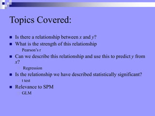 Topics Covered:
 Is there a relationship between x and y?
 What is the strength of this relationship
 Pearson’s r
 Can we describe this relationship and use this to predict y from
x?
 Regression
 Is the relationship we have described statistically significant?
 t test
 Relevance to SPM
 GLM
 