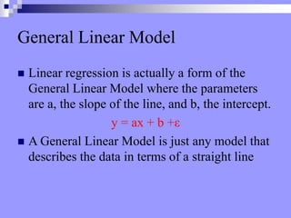 General Linear Model
 Linear regression is actually a form of the
General Linear Model where the parameters
are a, the slope of the line, and b, the intercept.
y = ax + b +ε
 A General Linear Model is just any model that
describes the data in terms of a straight line
 