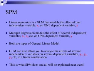 SPM
 Linear regression is a GLM that models the effect of one
independent variable, x, on ONE dependent variable, y
 Multiple Regression models the effect of several independent
variables, x1, x2 etc, on ONE dependent variable, y
 Both are types of General Linear Model
 GLM can also allow you to analyse the effects of several
independent x variables on several dependent variables, y1, y2,
y3 etc, in a linear combination
 This is what SPM does and all will be explained next week!
 