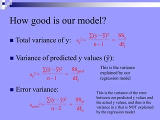 How good is our model?
 Total variance of y: sy
2 =
∑(y – y)2
n - 1
SSy
dfy
=
 Variance of predicted y values (ŷ):
 Error variance:
sŷ
2 =
∑(ŷ – y)2
n - 1
SSpred
dfŷ
=
This is the variance
explained by our
regression model
serror
2 =
∑(y – ŷ)2
n - 2
SSer
dfer
=
This is the variance of the error
between our predicted y values and
the actual y values, and thus is the
variance in y that is NOT explained
by the regression model
 