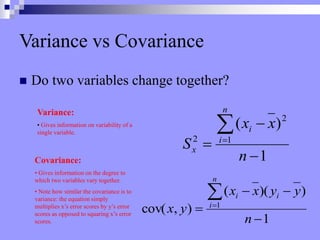 Variance vs Covariance
 Do two variables change together?
1
)
)(
(
)
,
cov( 1






n
y
y
x
x
y
x
i
n
i
i
Covariance:
• Gives information on the degree to
which two variables vary together.
• Note how similar the covariance is to
variance: the equation simply
multiplies x’s error scores by y’s error
scores as opposed to squaring x’s error
scores.
1
)
( 2
1
2





n
x
x
S
n
i
i
x
Variance:
• Gives information on variability of a
single variable.
 