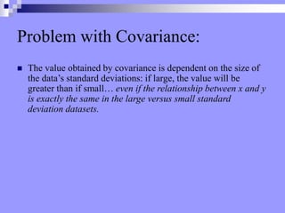 Problem with Covariance:
 The value obtained by covariance is dependent on the size of
the data’s standard deviations: if large, the value will be
greater than if small… even if the relationship between x and y
is exactly the same in the large versus small standard
deviation datasets.
 