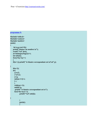 Pour + d’exercices http://coursuniversite.com/




programme 9:

#include<stdio.h>
#include<conio.h>
#include<math.h>
main()
{
    int n,q,r,m,i=0,j;
   printf("donner un nombre:n");
   scanf("%d",&n);
   m=int(log(n)/log(2))+1;
   int tab[m];
   for(j=0;j<2;j++)
   {
   if(n==j) printf(" le binaire coresspondant est:n%d",j);

}
    if(n>2){
    do{
      q=n/2;
      r=n%2;
      n=q;
      tab[m-1+i]=r;
      i--;
      }
      while(q>=2);
      tab[0]=q;
       printf(" le binaire coresspondant est:n");
      for(i=0;i<m;i++){
             printf("%d",tab[i]);

}
            }
            getch();
            }
 