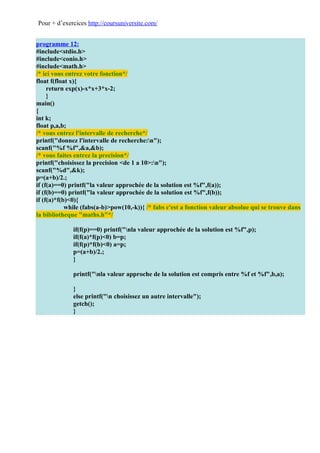 Pour + d’exercices http://coursuniversite.com/


programme 12:
#include<stdio.h>
#include<conio.h>
#include<math.h>
/* ici vous entrez votre fonction*/
float f(float x){
     return exp(x)-x*x+3*x-2;
     }
main()
{
int k;
float p,a,b;
/* vous entrez l'intervalle de recherche*/
printf("donnez l'intervalle de recherche:n");
scanf("%f %f",&a,&b);
/* vous faites entrez la precision*/
printf("choisissez la precision <de 1 a 10>:n");
scanf("%d",&k);
p=(a+b)/2.;
if (f(a)==0) printf("la valeur approchée de la solution est %f",f(a));
if (f(b)==0) printf("la valeur approchée de la solution est %f",f(b));
if (f(a)*f(b)<0){
            while (fabs(a-b)>pow(10,-k)){ /* fabs c'est a fonction valeur absolue qui se trouve dans
la bibliotheque "maths.h"*/

              if(f(p)==0) printf("nla valeur approchée de la solution est %f",p);
              if(f(a)*f(p)<0) b=p;
              if(f(p)*f(b)<0) a=p;
              p=(a+b)/2.;
              }

              printf("nla valeur approche de la solution est compris entre %f et %f",b,a);

              }
              else printf("n choisissez un autre intervalle");
              getch();
              }
 
