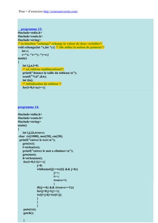 Pour + d’exercices http://coursuniversite.com/




   programme 13:
#include<stdio.h>
#include<conio.h>
#include<string>
/* la fonction "echange" echange la valeur de deux variables*/
void echange(int *x,int *y){ /* elle utilise la notion de pointeur*/
    int c;
    c=*x; *x=*y; *y=c;}
main()
{
     int i,j,n,l=0;
     /* un tableau unidimentienel*/
     printf("donnez la taille du tableau:n");
     scanf("%d",&n);
     int t[n];
     /* initialisation du tableau */
     for(i=0;i<n;i++){
     printf(" donnez l'element [%d]:n",i+1);
     scanf("%d",&t[i]);
     }
     printf("nle tableau initial est:n");
     for(i=0;i<n;i++){
programme 14:
                 printf("%d ",t[i]);
#include<stdio.h>}
#include<conio.h>on fait le trie*/
                 /* ici
     for(i=l;i<n;i++){
#include<string>
     for(j=l;j<n && t[i]<=t[j];j++);
main()
{ if(j==n){
             echange(&t[i],&t[l]);
     int i,j,l,h,trouve;
                 l++;
 char txt[1000], mot[30], em[30];
                 i=l-1;
  printf("entrez le text:n");
     gets(txt); }
                 }
     l=strlen(txt);
                 printf("nn");
     printf("entrez le mot a eliminer:n");
     gets(mot);  printf("le tableau triee est:n");
                 for(i=0;i<n;i++){
     h=strlen(mot);
                 printf("%d ",t[i]);
      for(i=0;i<l;i++){
                 } j=0;
     getch(); while(mot[j]==txt[i] && j<h){
     }                         j++;
                              i++;
                              trouve=1;
                              }
                 if((j==h) && (trouve==1)){
                 for(j=0;j<l;j++){
                 txt[i+j-h]=txt[i+j];
                 }
                 }
                 }
    puts(txt);
    getch();

    }
 