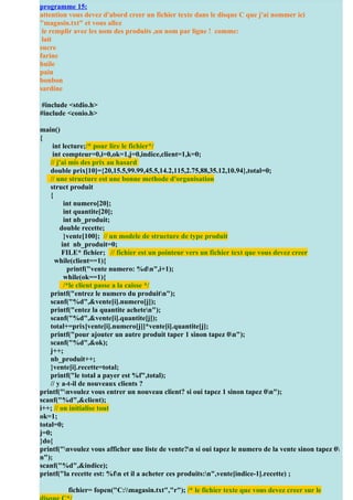 programme 15:
attention vous devez d'abord creer un fichier texte dans le disque C que j'ai nommer ici
"magasin.txt" et vous allez
 Pour + d’exercices http://coursuniversite.com/
 le remplir avec les nom des produits ,un nom par ligne ! comme:
 lait
sucre
farine
huile
pain
bonbon
sardine

 #include <stdio.h>
#include <conio.h>

main()
{
     int lecture;/* pour lire le fichier*/
     int compteur=0,i=0,ok=1,j=0,indice,client=1,k=0;
    // j'ai mis des prix au hasard
    double prix[10]={20,15.5,99.99,45.5,14.2,115,2.75,88,35.12,10.94},total=0;
    // une structure est une bonne methode d'organisation
    struct produit
    {
          int numero[20];
          int quantite[20];
          int nb_produit;
        double recette;
          }vente[100]; // un modele de structure de type produit
         int nb_produit=0;
         FILE* fichier; // fichier est un pointeur vers un fichier text que vous devez creer
      while(client==1){
           printf("vente numero: %dn",i+1);
          while(ok==1){
          /*le client passe a la caisse */
    printf("entrez le numero du produitn");
    scanf("%d",&vente[i].numero[j]);
    printf("entez la quantite acheten");
    scanf("%d",&vente[i].quantite[j]);
    total+=prix[vente[i].numero[j]]*vente[i].quantite[j];
    printf("pour ajouter un autre produit taper 1 sinon tapez 0n");
    scanf("%d",&ok);
    j++;
    nb_produit++;
    }vente[i].recette=total;
    printf("le total a payer est %f",total);
    // y a-t-il de nouveaux clients ?
printf("nvoulez vous entrer un nouveau client? si oui tapez 1 sinon tapez 0n");
scanf("%d",&client);
i++; // on initialise tout
ok=1;
total=0;
j=0;
}do{
printf("nvoulez vous afficher une liste de vente?n si oui tapez le numero de la vente sinon tapez 0
n");
scanf("%d",&indice);
printf("la recette est: %fn et il a acheter ces produits:n",vente[indice-1].recette) ;

         fichier= fopen("C:magasin.txt","r"); /* le fichier texte que vous devez creer sur le
 