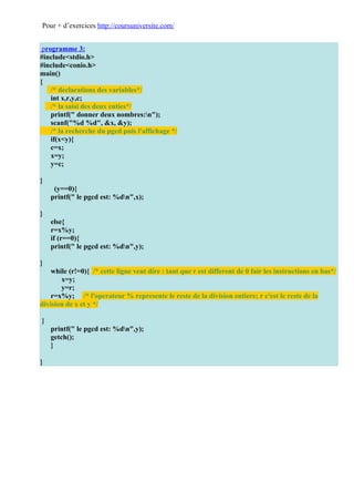 Pour + d’exercices http://coursuniversite.com/


 programme 3:
#include<stdio.h>
#include<conio.h>
main()
{
    /* declarations des variables*/
    int x,r,y,c;
    /* la saisi des deux enties*/
    printf(" donner deux nombres:n");
    scanf("%d %d", &x, &y);
    /* la recherche du pgcd puis l'affichage */
    if(x<y){
    c=x;
    x=y;
    y=c;

}
     (y==0){
    printf(" le pgcd est: %dn",x);

}
    else{
    r=x%y;
    if (r==0){
    printf(" le pgcd est: %dn",y);

}
    while (r!=0){ /* cette ligne veut dire : tant que r est different de 0 fair les instructions en bas*/
       x=y;
       y=r;
    r=x%y; /* l'operateur % represente le reste de la division entiere; r c'est le reste de la
division de x et y */

}
    printf(" le pgcd est: %dn",y);
    getch();
    }

}
 