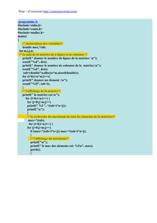Pour + d’exercices http://coursuniversite.com/


 programme 4:
#include<stdio.h>
#include<conio.h>
#include<malloc.h>
main()
{
     /* declarations des variables*/
     double max,*tab;
  int m,i,j,n;
  /* la saisi de la matrice de n lignes et m colonnes */
     printf(" donner le nombre de lignes de la matrice: n");
     scanf("%d", &n);
     printf(" donner le nombre de colonnes de la matrice:n");
     scanf("%d", &m);
      tab=(double*)calloc(n*m,sizeof(double));
     for (i=0;i<n*m;i++){
     printf(" donnez un element :n");
     scanf("%lf", tab+i);
     }
     /* l'affichage de la matrice*/
     printf(" la matrice est:n");
        for (i=0;i<n;i++) {
          for (j=0;j<m;j++)
          printf(" %f ", *(tab+i*n+j));
          printf("n");
          }
          /* la rechreche du maximum de tout les elements de la matrices*/
           max=*(tab);
            for (i=0;i<n;i++) {
          for (j=0;j<m;j++)
             if (max<*(tab+i*n+j)) max=*(tab+i*n+j);
             }
             /* l'affichage du maximum*/
             printf("n");
             printf(" le max des elements est: %fn", max);
             getch();
             }
 