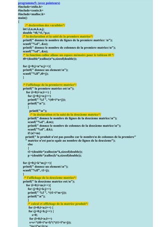 programme5: (avec pointeurs)
#include<stdio.h>
#include<conio.h> http://coursuniversite.com/
 Pour + d’exercices
#include<malloc.h>
main()
{
     /* decleretion des varaibles*/
   int i,l,n,m,k,u,j;
   double *t0,*t1,*p,s;
   /* la declaration et la saisi de la premiere matrice*/
   printf(" donnez le nombre de lignes de la premiere matrice: n");
   scanf("%d", &u);
   printf(" donnez le nombre de colonnes de la premiere matrice:n");
   scanf("%d", &n);
   /* la fonction calloc alloue un espace mémoire pour le tableau t0 */
   t0=(double*)calloc(n*u,sizeof(double));

   for (j=0;j<n*u;j++){
   printf(" donnez un element:n");
   scanf("%lf",t0+j);
   }

   /* l'affichage de la premierre matrice*/
   printf(" la premiere matrice est:n");
      for (i=0;i<u;i++) {
        for (j=0;j<n;j++)
        printf(" %f ", *(t0+i*u+j));
        printf("n");
        }
          printf("n");
           /* la declaration et la saisi de la deuxieme matrice*/
        printf(" donnez le nombre de lignes de la deuxieme matrice:n");
        scanf("%d", &m);
        printf(" donnez le nombre de colonnes de la deuxieme matrice:n");
        scanf("%d", &k);
        if (n!=m)
     printf(" le produit n'est pas possibe car le nombren de colonnes de la premiere"
     " matrice n'est pasn egale au nombre de lignes de la deuxieme");
        else
        {
        t1=(double*)calloc(m*k,sizeof(double));
        p =(double*)calloc(k*u,sizeof(double));

   for (j=0;j<k*m;j++){
   printf(" donnez un element:n");
   scanf("%lf", t1+j);
   }
    /* l'affichage de la deuxieme matrice*/
   printf(" la deuxieme matrice est:n");
      for (i=0;i<m;i++){
        for (j=0;j<k;j++)
        printf(" %f ", *(t1+i*m+j));
        printf("n");
        }
        /* calcul et affichage de la matrice produit*/
         for (i=0;i<u;i++) {
         for (j=0;j<k;j++) {
            s=0;
          for (l=0;l<n;l++)
          s=s+*(t0+i*u+l)*(*(t1+l*n+j));
 