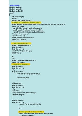 programme 6:
 Pour + d’exercices http://coursuniversite.com/
#include<stdio.h>
#include<conio.h>
#include<malloc.h>
         for (j=0;j<k;j++){
main() printf(" %d ", tab1[i][j]);
{        }
    int printf("n");}
          l,m,cc,n,i,j,k;
    double s; de la matrice produit*/
         /* calcul
    double (i=0;i<u;i++) {
         for *mat,*prod,*result;
    /* lecture de l'ordre de la matrice carée */
          for (j=0;j<k;j++) {
    printf("donnez le nombre de lignes et de colonnes de le matrice carree:n");
             s=0;
    scanf("%d",&n);
           for (l=0;l<n;l++){
      mat=(double*)calloc(n*n,sizeof(double));
           s=s+tab0[i][l]*tab1[l][j];}
       prod=(double*)calloc(n*n,sizeof(double));
           prod[i][j]=s;
}}       result=(double*)calloc(n*n,sizeof(double));
    /* lecture de la matrice*/
           printf("n");
    for(i=0;i<n*n;i++){ la matrice produit*/
            /* affichage de
    printf("donnezproduit des deux matrices est:n");
           printf("le un elementn");
    scanf("%lf",mat+i); {
            for (i=0;i<u;i++)
    } for (j=0;j<k;j++)
    /* affichage %d ",prod[i][j]);
         printf(" de la matrice */
    printf(" la matrice est:n");
         printf("n");
     for(i=0;i<n;i++){
        }
     for(j=0;j<n;j++)
         }
    printf("%f ",*(mat+i*n+j));
getch();
} printf("n");
} }
    do{
    k=2;
    printf(" donnez la puissance:n");
    scanf("%d",&m);
    /* calcul de la puissance */
     for(i=0;i<n;i++){
     for(j=0;j<n;j++){
    s=0;
     for(l=0;l<n;l++){
              s+=*(mat+i*n+l)*(*(mat+l*n+j));
              }
              *(prod+i*n+j)=s;
              }
              }
     while (k<m){
     for(i=0;i<n;i++){
     for(j=0;j<n;j++){
    s=0;
    for(l=0;l<n;l++)
    s+=*(prod+i*n+l)*(*(mat+l*n+j));
    *(result+i*n+j)=s;
    }
    }
     for(i=0;i<n;i++){
     for(j=0;j<n;j++)
                 *(prod+i*n+j)=*(result+i*n+j);
                 }
                 k++;
                 }
                 /* affichage de la matrice resultat */
                 printf("la matrice a la puissance %d est:n",m);
 