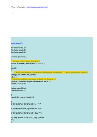 Pour + d’exercices http://coursuniversite.com/




programme 7:

#include<stdio.h>
#include<conio.h>
#include<math.h>

 double f( double x)
 {
/* ici vous ecrivez votre fonction */
return 9*pow(x,5.5)-x*x*x-5*x*x+2*x-3;
}
main()
{
    /* a et b representent l'intervalle d'étude et on initialise le " l "à une quelconque valeur*/
 int i,j,n,a=-100,b=100,k,l=44;
 char c;
 /* plus la precision est grande moins il y a d'erreurs*/
 printf(" choisissez la precision des calculs:n");
 scanf("%d",&n);

int m=pow(10,-n);
for (i=a;i<=b;i++)

{
 for (j=1;j<=pow(10,n);j++)

{
if (f(i+(j-1)*m)<f(i+j*m)) k=1; c='+';

if (f(i+(j-1)*m)==f(i+j*m)) k=0; c='=';

if (f(i+(j-1)*m)>f(i+j*m)) k=-1; c='-';

if(l!=k) printf("(%f) %c ",i+(j-1)*m,c);
l=k;
}
 