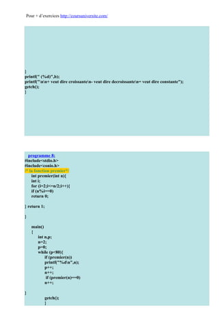 Pour + d’exercices http://coursuniversite.com/




}
printf(" (%d)",b);
printf("nn+ veut dire croissanten- veut dire decroissanten= veut dire constante");
getch();
}




  programme 8:
#include<stdio.h>
#include<conio.h>
/* la fonction premier*/
    int premier(int n){
    int i;
    for (i=2;i<=n/2;i++){
    if (n%i==0)
    return 0;

} return 1;

}

    main()
    {
       int n,p;
       n=2;
       p=0;
       while (p<80){
           if (premier(n))
           printf("%dn",n);
           p++;
           n++;
            if (premier(n)==0)
           n++;

}
           getch();
           }
 