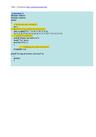 Pour + d’exercices http://coursuniversite.com/


  programme 2:
#include<stdio.h>
#include<conio.h>
main()
{
    /* declaratios des variables*/
    int i;
/* alpha[27] est un tableau de caracteres*/
    char cc,alph[27]={' ','a','b','c','d','e','f','g',
    'h','i','j','k','l','m','n','o','p','q','r','s','t','u','v','w','x','y','z'};
    /* saisi de l'argument*/
    printf("donner une lettre:n");
    scanf("%c",&cc);
    for(i=0;i<27;i++)
    {
                  /* affichage du rang de la lettre*/
    if (alph[i]==cc)

printf("le rang de la lettre est:n%d",i);
   }
   getch();
   }
 