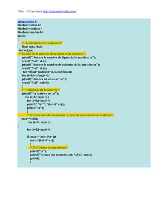 Pour + d’exercices http://coursuniversite.com/


 programme 4:
#include<stdio.h>
#include<conio.h>
#include<malloc.h>
main()
{
     /* declarations des variables*/
     float max,*tab;
  int m,i,j,n;
  /* la saisi de la matrice de n lignes et m colonnes */
     printf(" donner le nombre de lignes de la matrice: n");
     scanf("%d", &n);
     printf(" donner le nombre de colonnes de la matrice:n");
     scanf("%d", &m);
      tab=(float*)calloc(n*m,sizeof(float));
     for (i=0;i<n*m;i++){
     printf(" donnez un element :n");
     scanf("%lf", tab+i);
     }
     /* l'affichage de la matrice*/
     printf(" la matrice est:n");
        for (i=0;i<n;i++) {
          for (j=0;j<m;j++)
          printf(" %f ", *(tab+i*n+j));
          printf("n");
          }
          /* la rechreche du maximum de tout les elements de la matrices*/
    max=*(tab);
            for (i=0;i<n;i++)
{
          for (j=0;j<m;j++)

       if (max<*(tab+i*n+j))
          max=*(tab+i*n+j);
          }
          /* l'affichage du maximum*/
          printf("n");
          printf(" le max des elements est: %fn", max);
          getch();
          }
 