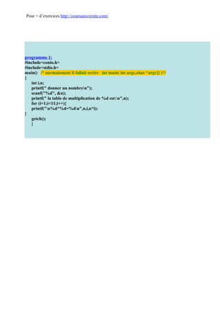 Pour + d’exercices http://coursuniversite.com/




programme 1:
#include<conio.h>
#include<stdio.h>
main() /* normalement il fallait ecrire int main( int argc,char *argv[] )*/
{
   int i,n;
   printf(" donner un nombren");
   scanf("%d", &n);
   printf(" la table de multiplication de %d est:n",n);
   for (i=1;i<11;i++){
   printf("n%d*%d=%dn",n,i,n*i);
}
   getch();
   }
 