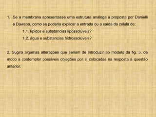 1. Se a membrana apresentasse uma estrutura análoga à proposta por Danielli
e Dawson, como se poderia explicar a entrada ou a saída da célula de:
1.1. lípidos e substancias lipossolúveis?
1.2. água e substancias hidrossolúveis?
2. Sugira algumas alterações que seriam de introduzir ao modelo da fig. 3, de
modo a contemplar possíveis objeções por si colocadas na resposta à questão
anterior.
 