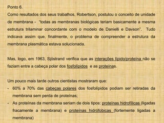 Ponto 6.
Como resultados dos seus trabalhos, Robertson, postulou o conceito de unidade
de membrana - “todas as membranas biológicas teriam basicamente a mesma
estrutura trilaminar concordante com o modelo de Danielli e Davson”. Tudo
indicava assim que, finalmente, o problema de compreender a estrutura da
membrana plasmática estava solucionada.
Mas, logo, em 1963, Sjöstrand verifica que as interações lípido/proteína não se
faziam entre a cabeça polar dos fosfolípidos e as proteínas.
Um pouco mais tarde outros cientistas mostraram que:
- 60% a 70% das cabeças polares dos fosfolípidos podiam ser retiradas da
membrana sem perda de proteínas;
- As proteínas da membrana seriam de dois tipos: proteínas hidrofílicas (ligadas
fracamente a membrana) e proteínas hidrófobicas (fortemente ligadas a
membrana)
 