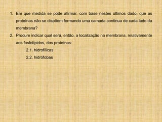 1. Em que medida se pode afirmar, com base nestes últimos dado, que as
proteínas não se dispõem formando uma camada continua de cada lado da
membrana?
2. Procure indicar qual será, então, a localização na membrana, relativamente
aos fosfolípidos, das proteínas:
2.1. hidrofílicas
2.2. hidrófobas
 