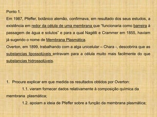 Ponto 1.
Em 1987, Pfeffer, botânico alemão, confirmava, em resultado dos seus estudos, a
existência em redor da célula de uma membrana que “funcionaria como barreira à
passagem de água e solutos” e para a qual Nagëlli e Crammer em 1855, haviam
já sugerido o nome de Membrana Plasmática.
Overton, em 1899, trabalhando com a alga unicelular – Chara -, descobrira que as
substancias lipossolúveis entravam para a célula muito mais facilmente do que
substancias hidrossolúveis.
1. Procure explicar em que medida os resultados obtidos por Overton:
1.1. vieram fornecer dados relativamente à composição química da
membrana plasmática;
1.2. apoiam a ideia de Pfeffer sobre a função da membrana plasmática;
 