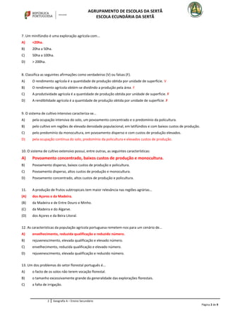 AGRUPAMENTO DE ESCOLAS DA SERTÃ
ESCOLA ECUNDÁRIA DA SERTÃ
7. Um minifúndio é uma exploração agrícola com...
A) <20ha.
B) 20ha a 50ha.
C) 50ha a 100ha.
D) > 200ha.
8. Classifica as seguintes afirmações como verdadeiras (V) ou falsas (F).
A) O rendimento agrícola é a quantidade de produção obtida por unidade de superfície. V
B) O rendimento agrícola obtém-se dividindo a produção pela área. F
C) A produtividade agrícola é a quantidade de produção obtida por unidade de superfície. F
D) A rendibilidade agrícola é a quantidade de produção obtida por unidade de superfície .F
9. O sistema de cultivo intensivo caracteriza-se...
A) pela ocupação intensiva do solo, um povoamento concentrado e o predomínio da policultura.
B) pelo cultivo em regiões de elevada densidade populacional, em latifúndios e com baixos custos de produção.
C) pelo predomínio da monocultura, em povoamento disperso e com custos de produção elevados.
D) pela ocupação contínua do solo, predomínio da policultura e elevados custos de produção.
10. O sistema de cultivo extensivo possui, entre outras, as seguintes características:
A) Povoamento concentrado, baixos custos de produção e monocultura.
B) Povoamento disperso, baixos custos de produção e policultura.
C) Povoamento disperso, altos custos de produção e monocultura.
D) Povoamento concentrado, altos custos de produção e policultura.
11. A produção de frutos subtropicais tem maior relevância nas regiões agrárias…
(A) dos Açores e da Madeira.
(B) da Madeira e de Entre Douro e Minho.
(C) da Madeira e do Algarve.
(D) dos Açores e da Beira Litoral.
12. As características da população agrícola portuguesa remetem-nos para um cenário de...
A) envelhecimento, reduzida qualificação e reduzido número.
B) rejuvenescimento, elevada qualificação e elevado número.
C) envelhecimento, reduzida qualificação e elevado número.
D) rejuvenescimento, elevada qualificação e reduzido número.
13. Um dos problemas do setor florestal português é...
A) o facto de os solos não terem vocação florestal.
B) o tamanho excessivamente grande da generalidade das explorações florestais.
C) a falta de irrigação.
2 Geografia A – Ensino Secundário
Página 2 de 9
 