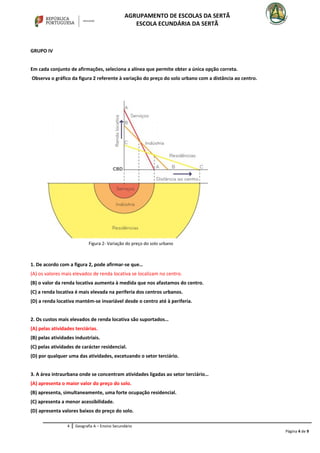 AGRUPAMENTO DE ESCOLAS DA SERTÃ
ESCOLA ECUNDÁRIA DA SERTÃ
GRUPO IV
Em cada conjunto de afirmações, seleciona a alínea que permite obter a única opção correta.
Observa o gráfico da figura 2 referente à variação do preço do solo urbano com a distância ao centro.
1. De acordo com a figura 2, pode afirmar-se que…
(A) os valores mais elevados de renda locativa se localizam no centro.
(B) o valor da renda locativa aumenta à medida que nos afastamos do centro.
(C) a renda locativa é mais elevada na periferia dos centros urbanos.
(D) a renda locativa mantém-se invariável desde o centro até à periferia.
2. Os custos mais elevados de renda locativa são suportados…
(A) pelas atividades terciárias.
(B) pelas atividades industriais.
(C) pelas atividades de carácter residencial.
(D) por qualquer uma das atividades, excetuando o setor terciário.
3. A área intraurbana onde se concentram atividades ligadas ao setor terciário…
(A) apresenta o maior valor do preço do solo.
(B) apresenta, simultaneamente, uma forte ocupação residencial.
(C) apresenta a menor acessibilidade.
(D) apresenta valores baixos do preço do solo.
4 Geografia A – Ensino Secundário
Página 4 de 9
Figura 2- Variação do preço do solo urbano
 