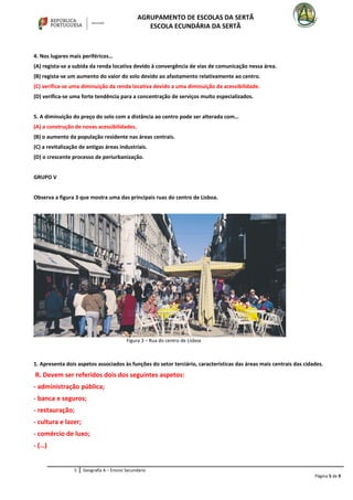 AGRUPAMENTO DE ESCOLAS DA SERTÃ
ESCOLA ECUNDÁRIA DA SERTÃ
4. Nos lugares mais periféricos…
(A) regista-se a subida da renda locativa devido à convergência de vias de comunicação nessa área.
(B) regista-se um aumento do valor do solo devido ao afastamento relativamente ao centro.
(C) verifica-se uma diminuição da renda locativa devido a uma diminuição da acessibilidade.
(D) verifica-se uma forte tendência para a concentração de serviços muito especializados.
5. A diminuição do preço do solo com a distância ao centro pode ser alterada com…
(A) a construção de novas acessibilidades.
(B) o aumento da população residente nas áreas centrais.
(C) a revitalização de antigas áreas industriais.
(D) o crescente processo de periurbanização.
GRUPO V
Observa a figura 3 que mostra uma das principais ruas do centro de Lisboa.
1. Apresenta dois aspetos associados às funções do setor terciário, características das áreas mais centrais das cidades.
R. Devem ser referidos dois dos seguintes aspetos:
- administração pública;
- banca e seguros;
- restauração;
- cultura e lazer;
- comércio de luxo;
- (…)
5 Geografia A – Ensino Secundário
Página 5 de 9
Figura 3 – Rua do centro de Lisboa
 