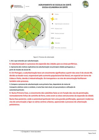 AGRUPAMENTO DE ESCOLAS DA SERTÃ
ESCOLA ECUNDÁRIA DA SERTÃ
1. Diz o que entendes por suburbanização.
R. Suburbanização é o processo de expansão das cidades para as áreas periféricas.
2. Apresenta dois motivos explicativos da suburbanização nas principais cidades portuguesas, a
partir de meados do século XX.
R. Em Portugal, a suburbanização teve um crescimento significativo a partir dos anos 5 do século XX,
devido ao êxodo rural, responsável pelo aumento populacional do litoral, em especial em torno de
Lisboa e Porto, devido á industrialização. Os transportes e as vias de comunicação facilitaram
também este processo.
3. Compara o processo de suburbanização numa primeira fase, dependente de meios de
transporte coletivos como o comboio, e numa fase mais atual, em que prevalece a utilização do
automóvel particular.
R. Numa Primeira Fase, o crescimento dos subúrbios fazia-se em função das vias de penetração,
nomeadamente linhas de caminho de ferro, estes eram os eixos estruturantes da expansão da cidade.
Numa fase posterior, onde o automóvel particular tem uma grande proliferação, aparecem modernas
vias de comunicação a ligar os vários centros urbanos, aparecendo o processo de urbanização
policêntrico.
7 Geografia A – Ensino Secundário
Página 7 de 9
Figura 4- Processo de urbanização
 