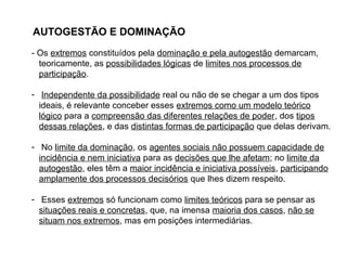 AUTOGESTÃO E DOMINAÇÃO
- Os extremos constituídos pela dominação e pela autogestão demarcam,
teoricamente, as possibilidades lógicas de limites nos processos de
participação.
- Independente da possibilidade real ou não de se chegar a um dos tipos
ideais, é relevante conceber esses extremos como um modelo teórico
lógico para a compreensão das diferentes relações de poder, dos tipos
dessas relações, e das distintas formas de participação que delas derivam.
- No limite da dominação, os agentes sociais não possuem capacidade de
incidência e nem iniciativa para as decisões que lhe afetam; no limite da
autogestão, eles têm a maior incidência e iniciativa possíveis, participando
amplamente dos processos decisórios que lhes dizem respeito.
- Esses extremos só funcionam como limites teóricos para se pensar as
situações reais e concretas, que, na imensa maioria dos casos, não se
situam nos extremos, mas em posições intermediárias.
 