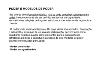 PODER E MODELOS DE PODER
- De acordo com Foucault e Ibáñez, não se pode conceber sociedade sem
poder, independente de ele ser definido em termos de capacidade,
assimetria nas relações de força ou estruturas e mecanismos de regulação e
controle.
- O poder pode variar amplamente. Os tipos ideais apresentados, dominação
e autogestão, extremos de um eixo de participação, servem tanto como
paradigma analítico quanto como elementos para a elaboração de
estratégias políticas e constituem as bases de dois modelos de poder
distintos conceituados por López:
* Poder dominador
* Poder autogestionário
 