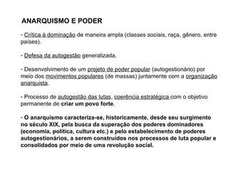 ANARQUISMO E PODER
- Crítica à dominação de maneira ampla (classes sociais, raça, gênero, entre
países).
- Defesa da autogestão generalizada.
- Desenvolvimento de um projeto de poder popular (autogestionário) por
meio dos movimentos populares (de massas) juntamente com a organização
anarquista.
- Processo de autogestão das lutas, coerência estratégica com o objetivo
permanente de criar um povo forte.
- O anarquismo caracteriza-se, historicamente, desde seu surgimento
no século XIX, pela busca da superação dos poderes dominadores
(economia, política, cultura etc.) e pelo estabelecimento de poderes
autogestionários, a serem construídos nos processos de luta popular e
consolidados por meio de uma revolução social.
 