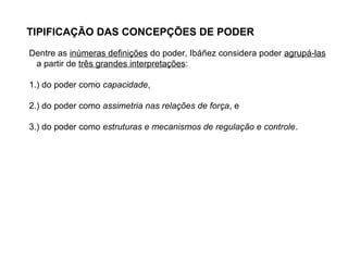 TIPIFICAÇÃO DAS CONCEPÇÕES DE PODER
Dentre as inúmeras definições do poder, Ibáñez considera poder agrupá-las
a partir de três grandes interpretações:
1.) do poder como capacidade,
2.) do poder como assimetria nas relações de força, e
3.) do poder como estruturas e mecanismos de regulação e controle.
 