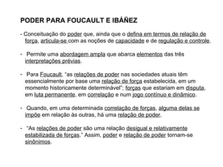 PODER PARA FOUCAULT E IBÁÑEZ
- Conceituação do poder que, ainda que o defina em termos de relação de
força, articula-se com as noções de capacidade e de regulação e controle.
- Permite uma abordagem ampla que abarca elementos das três
interpretações prévias.
- Para Foucault, “as relações de poder nas sociedades atuais têm
essencialmente por base uma relação de força estabelecida, em um
momento historicamente determinável”; forças que estariam em disputa,
em luta permanente, em correlação e num jogo contínuo e dinâmico.
- Quando, em uma determinada correlação de forças, alguma delas se
impõe em relação às outras, há uma relação de poder.
- “As relações de poder são uma relação desigual e relativamente
estabilizada de forças.” Assim, poder e relação de poder tornam-se
sinônimos.
 