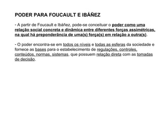 PODER PARA FOUCAULT E IBÁÑEZ
- A partir de Foucault e Ibáñez, pode-se conceituar o poder como uma
relação social concreta e dinâmica entre diferentes forças assimétricas,
na qual há preponderância de uma(s) força(s) em relação a outra(s).
- O poder encontra-se em todos os níveis e todas as esferas da sociedade e
fornece as bases para o estabelecimento de regulações, controles,
conteúdos, normas, sistemas, que possuem relação direta com as tomadas
de decisão.
 