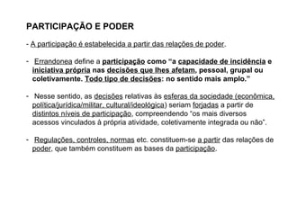 PARTICIPAÇÃO E PODER
- A participação é estabelecida a partir das relações de poder.
- Errandonea define a participação como “a capacidade de incidência e
iniciativa própria nas decisões que lhes afetam, pessoal, grupal ou
coletivamente. Todo tipo de decisões: no sentido mais amplo.”
- Nesse sentido, as decisões relativas às esferas da sociedade (econômica,
política/jurídica/militar, cultural/ideológica) seriam forjadas a partir de
distintos níveis de participação, compreendendo “os mais diversos
acessos vinculados à própria atividade, coletivamente integrada ou não”.
- Regulações, controles, normas etc. constituem-se a partir das relações de
poder, que também constituem as bases da participação.
 
