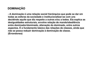 DOMINAÇÃO
- A dominação é uma relação social hierárquica que pode se dar em
todas as esferas da sociedade e institucionalizar-se com uns
decidindo aquilo que diz respeito a outros e/ou a todos. Ela explica as
desigualdades estruturais, envolve relação de mando/obediência
entre dominador/dominado, alienação do dominado, entre outros
aspectos. É o fundamento básico das relações de classes, ainda que
não se possa reduzir dominação à dominação de classe.
(Errandonea)
 