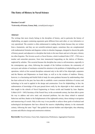 1/10
The Entry of History in Naval Science
Massimo Corradi*
*University of Genoa, Genoa, Italy, corradi@arch.unige.it
Abstract
The writings that most closely belong to the discipline of history, and in particular the history of
shipbuilding, are papers containing arguments quite different from each other, or very informative or
very specialized. The scientist is often embarrassed in reading these books because they are written
from a humanistic, and they are not scientific-technical papers, sometimes they are complemented
with mathematical formulas and diagrams written in obsolete languages, designed to discern the paths
of history passed, and adjacent to a discipline that looks to the near future and not in the past, a history
too often forgotten. The Scientia navalis or Naval Science, which Leonhard Euler (1707 - 1783) was a
teacher and somewhat precursor, from time immemorial languishing on the shelves of libraries,
neglected by scholars. This occurred because the discipline has come to self-awareness, especially in
the contemporary age, when, following the example of the Galilean revolution, the community of
surveyors and scholars of mechanics oriented his attention to the problems of shipbuilding and vessel
operations, which at first seemed disciplines entrusted only to the skill of the shipwright, carpenters
and the Masters and Shipmasters on board ships, as well as to the wisdom of tradition. History,
however, is a fascinating and fruitful field of study for some guidance because by understanding what
has been achieved in the past, has been able to establish a more consistent definition of science and
technology to be used in applied in the design and construction. Even for shipbuilding, in fact, the
sedimentation of knowledge of the past passed down orally by the shipwright to their students and
then taught in the schools of Naval Engineering in France scrolls and founded by Jean- Baptiste
Colbert (1619 - 1683) Secretary of the French Navy in the seventeenth century, has been able to point
the way to address and solve static and structural problems, but also those related to material
behaviour and then, thanks to the Enlightenment of the eighteenth century, those relating to navigation
and manoeuvring of vessels. Only in this way it was possible to achieve those goals of technical and
technological developments that have allowed the massive shipbuilding industry in the nineteenth
century, following the same “logic” that guided the ancient builders and shipwrights, thus obtaining
accurate and effective design and construction solutions.
Keywords: Naval Science, Fuzzy Sets, Imprecision, Preferences, Aggregation Functions
 