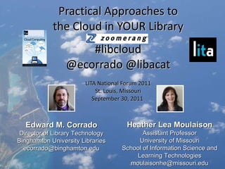 Practical Approaches to the Cloud in YOUR Library #libcloud @ecorrado @libacat LITA National Forum 2011 St. Louis, Missouri September 30, 2011  Heather Lea Moulaison Assistant Professor University of Missouri School of Information Science and Learning Technologies [email_address] Edward M. Corrado Director of Library Technology Binghamton University Libraries [email_address] 