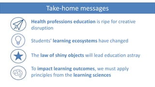 Take-home messages
To impact learning outcomes, we must apply
principles from the learning sciences
The law of shiny objects will lead education astray
Health professions education is ripe for creative
disruption
Students’ learning ecosystems have changed
 