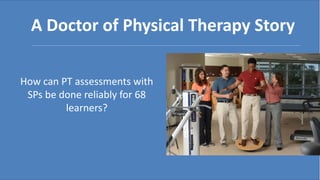How can PT assessments with
SPs be done reliably for 68
learners?
A Doctor of Physical Therapy Story
 