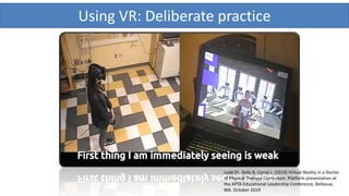 Using VR: Deliberate practice
Judd DL, Kelly B, Corral J. (2019) Virtual Reality in a Doctor
of Physical Therapy Curriculum. Platform presentation at
the APTA Educational Leadership Conference, Bellevue,
WA. October 2019
 