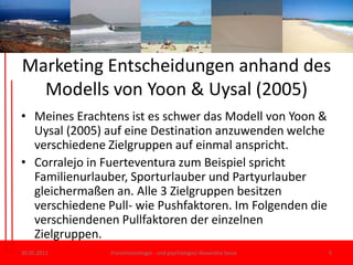 Marketing Entscheidungenanhand des Modells von Yoon & Uysal (2005)Meines Erachtens ist es schwer das Modell von Yoon & Uysal (2005) auf eine Destination anzuwenden welche verschiedene Zielgruppen auf einmal anspricht. Corralejo in Fuerteventura zum Beispiel spricht Familienurlauber, Sporturlauber und Partyurlauber gleichermaßen an. Alle 3 Zielgruppen besitzen verschiedene Pull- wie Pushfaktoren. Im Folgenden die verschiendenenPullfaktoren der einzelnen Zielgruppen.30.05.11Freizeitsoziologie - und psychologie/ Alexandra Sasse5