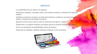 OBJETIVOS
La contabilidad tiene por objetivos lo siguiente:
Información ordenada y sistemática sobre el movimiento económico y financiero del negocio y
empresa.
Establecer en términos monetarios, la información histórica o predictiva, la cuantía de los bienes,
deudas y el patrimonio que dispone la empresa.
Registrar en forma clara y precisa, todas las operaciones de ingresos y egresos.
Proporcionar, en cualquier momento, una imagen clara de la situación financiera del negocio.
Prever con anticipación las probabilidades futuras del negocio.
Determinar las utilidades o pérdidas obtenidas al finalizar el ciclo económico.
3
 
