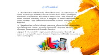 Los Estados Contables, también llamados Informes Financieros o Estados Financieros, son
aquellos documentos que muestran la situación económica de una empresa; constituyen el
producto final de la contabilidad. Básicamente se trata de cuadros y notas aclaratorias que
resumen la situación económica y financiera de la empresa. Ésta información resulta útil para
gestores reguladores y otros tipos de interesados como los accionistas, acreedores o
propietarios.
Los Estados Contables, es el principal medio para reportar información financiera de propósito
general a las personas externas a la organización comercial. Las personas que reciben estos
informes son llamados usuarios de los estados financieros.
Un paquete de estados contables comprende cuatro informes contables relacionados que
resumen en pocas páginas los recursos financieros, obligaciones, rentabilidad y transacciones al
contado de una empresa.
4
LA CONTABILIDAD
 