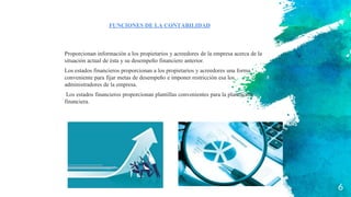 Proporcionan información a los propietarios y acreedores de la empresa acerca de la
situación actual de ésta y su desempeño financiero anterior.
Los estados financieros proporcionan a los propietarios y acreedores una forma
conveniente para fijar metas de desempeño e imponer restricción esa los
administradores de la empresa.
Los estados financieros proporcionan plantillas convenientes para la planeación
financiera.
FUNCIONES DE LA CONTABILIDAD
6
 