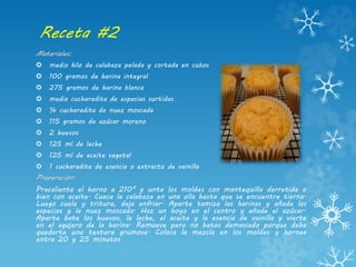 Receta #2
Materiales:
 medio kilo de calabaza pelada y cortada en cubos
 100 gramos de harina integral
 275 gramos de harina blanca
 media cucharadita de especias surtidas
 ¼ cucharadita de nuez moscada
 115 gramos de azúcar moreno
 2 huevos
 125 ml de leche
 125 ml de aceite vegetal
 1 cucharadita de esencia o extracto de vainilla
Preparación:
Precalienta el horno a 210° y unta los moldes con mantequilla derretida o
bien con aceite. Cuece la calabaza en una olla hasta que se encuentre tierna.
Luego cuela y tritura, deja enfriar. Aparte tamiza las harinas y añade las
especias y la nuez moscada. Haz un hoyo en el centro y añade el azúcar.
Aparte bate los huevos, la leche, el aceite y la esencia de vainilla y vierte
en el agujero de la harina. Remueve pero no batas demasiado porque debe
quedarte una textura grumosa. Coloca la mezcla en los moldes y hornea
entre 20 y 25 minutos
 